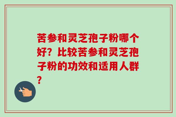 苦参和灵芝孢子粉哪个好？比较苦参和灵芝孢子粉的功效和适用人群？