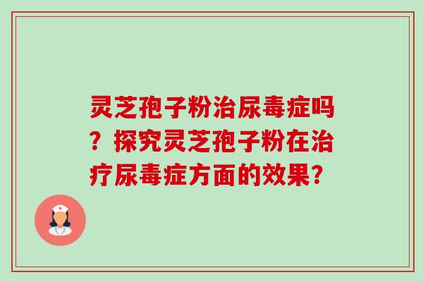 灵芝孢子粉尿毒症吗?探究灵芝孢子粉在尿毒症方面的效果? 灵芝孢子粉尿毒症吗?探究灵芝孢子粉在尿毒症方面的效果?