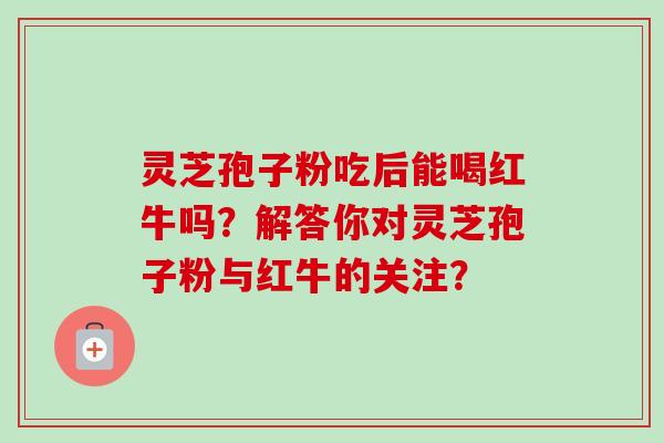灵芝孢子粉吃后能喝红牛吗？解答你对灵芝孢子粉与红牛的关注？