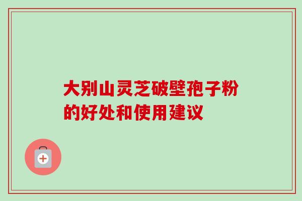 大别山灵芝破壁孢子粉的好处和使用建议