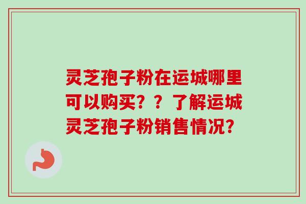 灵芝孢子粉在运城哪里可以购买？？了解运城灵芝孢子粉销售情况？