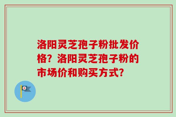 洛阳灵芝孢子粉批发价格？洛阳灵芝孢子粉的市场价和购买方式？