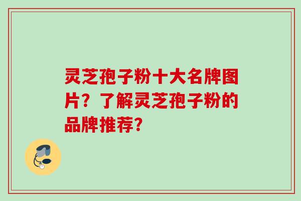 灵芝孢子粉十大名牌图片？了解灵芝孢子粉的品牌推荐？