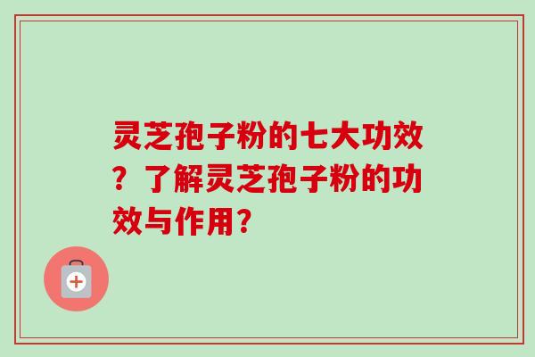 灵芝孢子粉的七大功效？了解灵芝孢子粉的功效与作用？