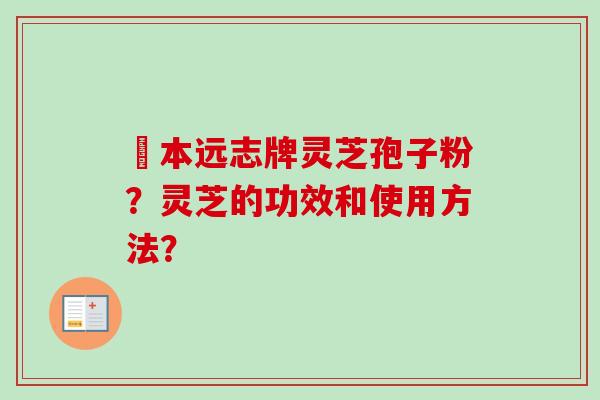 蕰本远志牌灵芝孢子粉?灵芝的功效和使用方法? 蕰本远志牌灵芝孢子粉?灵芝的功效和使用方法?