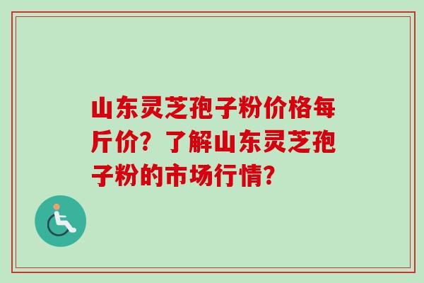 山东灵芝孢子粉价格每斤价?了解山东灵芝孢子粉的市场行情? 山东灵芝孢子粉价格每斤价?了解山东灵芝孢子粉的市场行情?