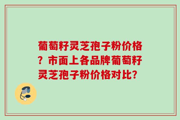 葡萄籽灵芝孢子粉价格?市面上各品牌葡萄籽灵芝孢子粉价格对比? 葡萄籽灵芝孢子粉价格?市面上各品牌葡萄籽灵芝孢子粉价格对比?
