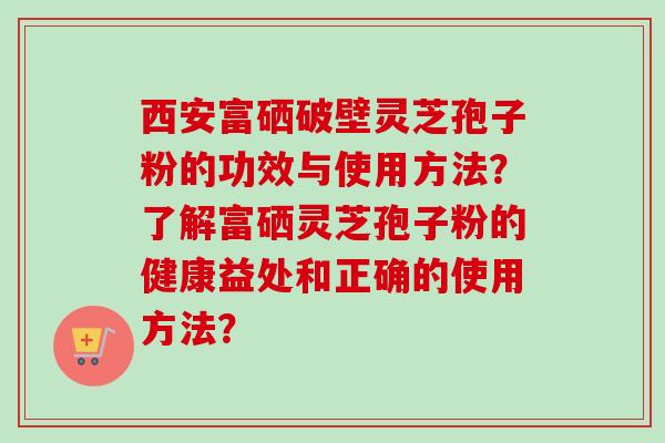 西安富硒破壁灵芝孢子粉的功效与使用方法？了解富硒灵芝孢子粉的健康益处和正确的使用方法？
