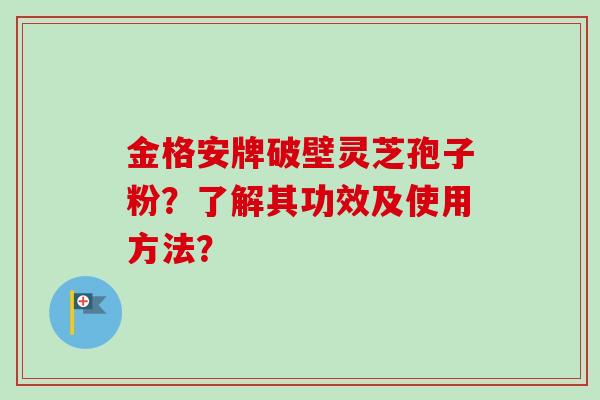 金格安牌破壁灵芝孢子粉?了解其功效及使用方法? 金格安牌破壁灵芝孢子粉?了解其功效及使用方法?