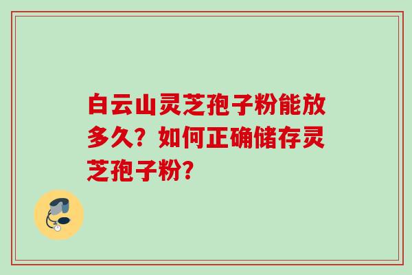 白云山灵芝孢子粉能放多久？如何正确储存灵芝孢子粉？