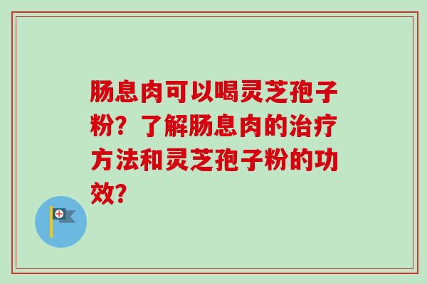 肠息肉可以喝灵芝孢子粉?了解肠息肉的方法和灵芝孢子粉的功效? 肠息肉可以喝灵芝孢子粉?了解肠息肉的方法和灵芝孢子粉的功效?