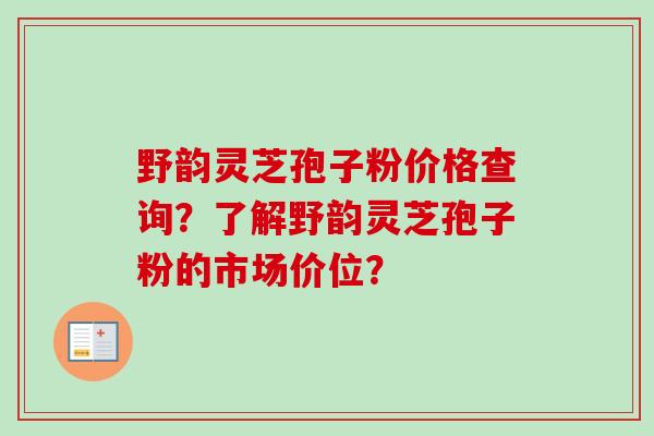 野韵灵芝孢子粉价格查询？了解野韵灵芝孢子粉的市场价位？