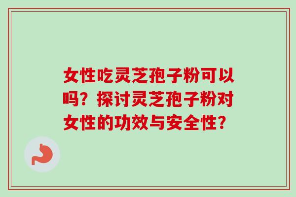 女性吃灵芝孢子粉可以吗？探讨灵芝孢子粉对女性的功效与安全性？