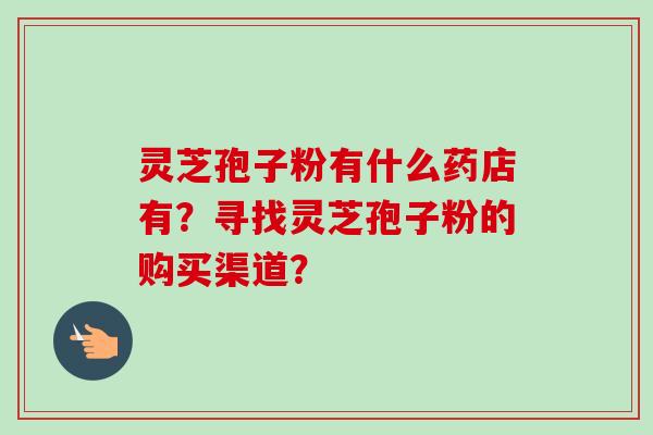 灵芝孢子粉有什么药店有?寻找灵芝孢子粉的购买渠道? 灵芝孢子粉有什么药店有?寻找灵芝孢子粉的购买渠道?
