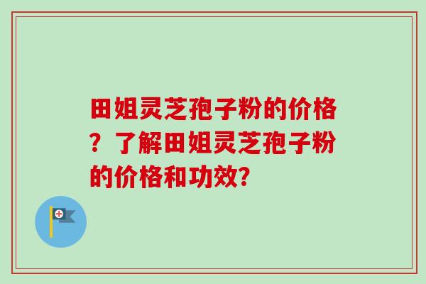 田姐灵芝孢子粉的价格？了解田姐灵芝孢子粉的价格和功效？