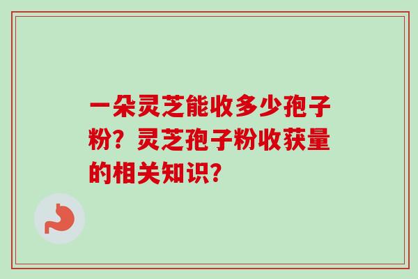 一朵灵芝能收多少孢子粉?灵芝孢子粉收获量的相关知识? 一朵灵芝能收多少孢子粉?灵芝孢子粉收获量的相关知识?