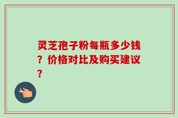 灵芝孢子粉每瓶多少钱?价格对比及购买建议? 灵芝孢子粉每瓶多少钱?价格对比及购买建议?