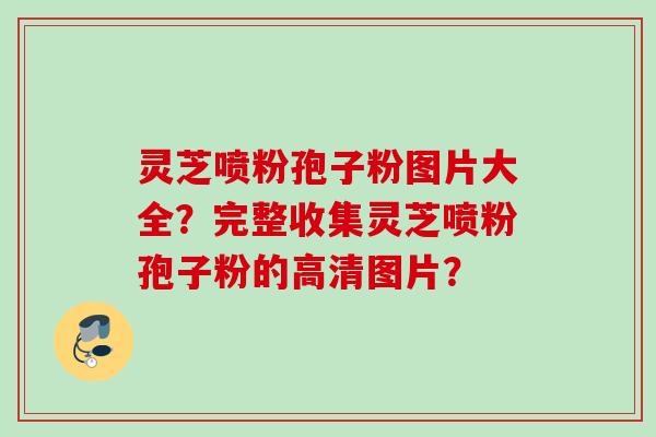 灵芝喷粉孢子粉图片大全？完整收集灵芝喷粉孢子粉的高清图片？