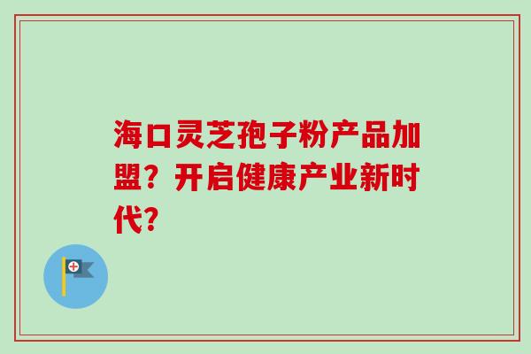 海口灵芝孢子粉产品加盟？开启健康产业新时代？