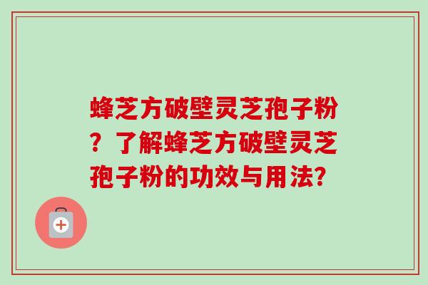 蜂芝方破壁灵芝孢子粉?了解蜂芝方破壁灵芝孢子粉的功效与用法? 蜂芝方破壁灵芝孢子粉?了解蜂芝方破壁灵芝孢子粉的功效与用法?