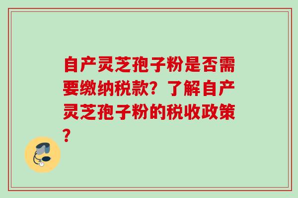 自产灵芝孢子粉是否需要缴纳税款?了解自产灵芝孢子粉的税收政策? 自产灵芝孢子粉是否需要缴纳税款?了解自产灵芝孢子粉的税收政策?