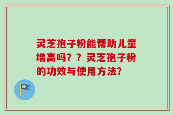 灵芝孢子粉能帮助儿童增高吗??灵芝孢子粉的功效与使用方法? 灵芝孢子粉能帮助儿童增高吗??灵芝孢子粉的功效与使用方法?