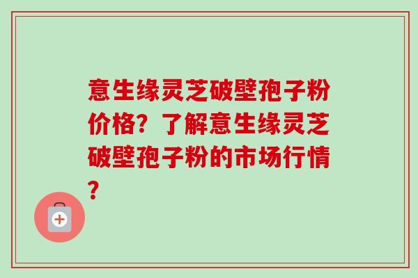 意生缘灵芝破壁孢子粉价格？了解意生缘灵芝破壁孢子粉的市场行情？