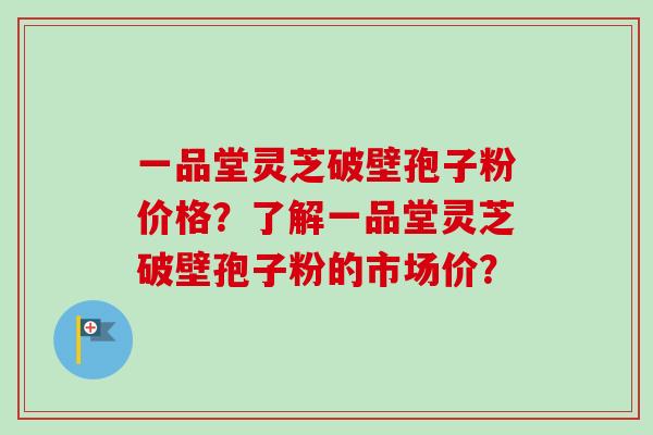 一品堂灵芝破壁孢子粉价格?了解一品堂灵芝破壁孢子粉的市场价? 一品堂灵芝破壁孢子粉价格?了解一品堂灵芝破壁孢子粉的市场价?
