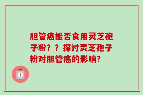 胆管能否食用灵芝孢子粉？？探讨灵芝孢子粉对胆管的影响？