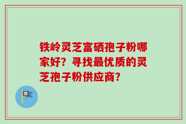 铁岭灵芝富硒孢子粉哪家好？寻找优质的灵芝孢子粉供应商？