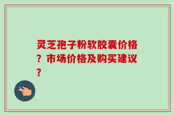 灵芝孢子粉软胶囊价格?市场价格及购买建议? 灵芝孢子粉软胶囊价格?市场价格及购买建议?