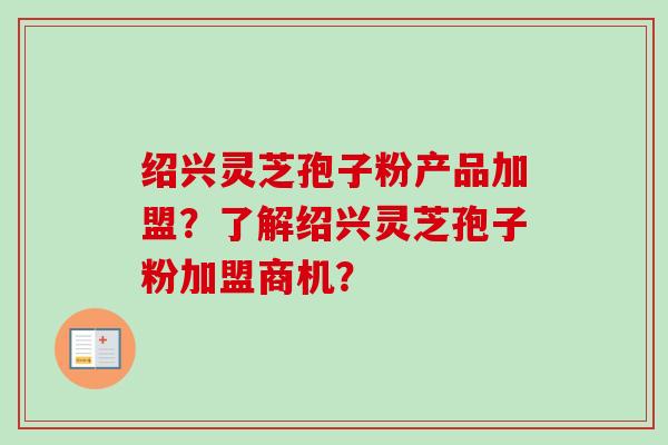 绍兴灵芝孢子粉产品加盟？了解绍兴灵芝孢子粉加盟商机？
