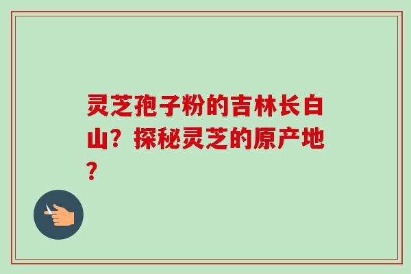 灵芝孢子粉的吉林长白山？探秘灵芝的原产地？