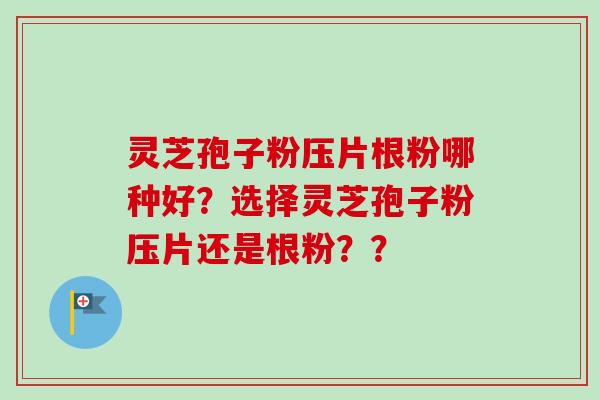 灵芝孢子粉压片根粉哪种好?选择灵芝孢子粉压片还是根粉?? 灵芝孢子粉压片根粉哪种好?选择灵芝孢子粉压片还是根粉??