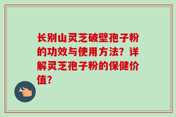 长别山灵芝破壁孢子粉的功效与使用方法？详解灵芝孢子粉的保健价值？