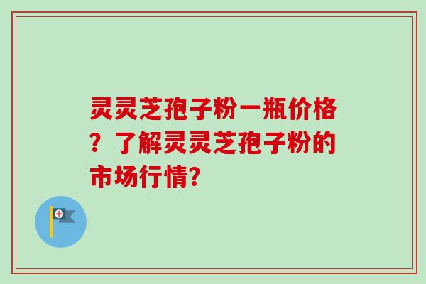灵灵芝孢子粉一瓶价格？了解灵灵芝孢子粉的市场行情？