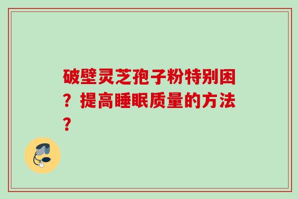破壁灵芝孢子粉特别困？提高质量的方法？