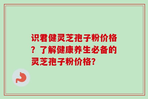 识君健灵芝孢子粉价格?了解健康养生必备的灵芝孢子粉价格? 识君健灵芝孢子粉价格?了解健康养生必备的灵芝孢子粉价格?