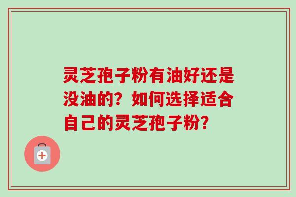 灵芝孢子粉有油好还是没油的?如何选择适合自己的灵芝孢子粉? 灵芝孢子粉有油好还是没油的?如何选择适合自己的灵芝孢子粉?