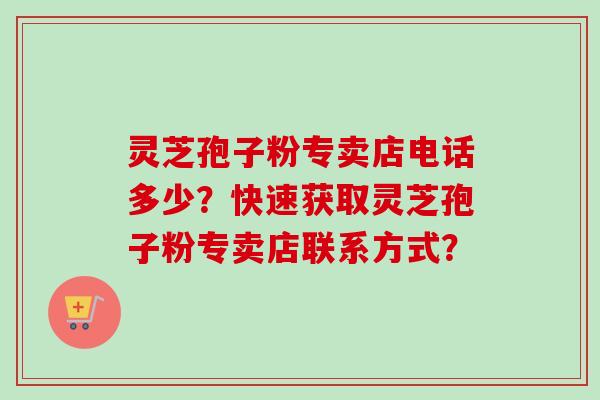 灵芝孢子粉专卖店电话多少？快速获取灵芝孢子粉专卖店联系方式？