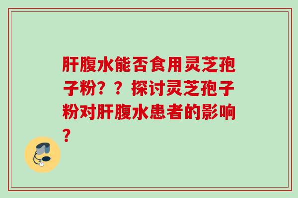 腹水能否食用灵芝孢子粉??探讨灵芝孢子粉对腹水患者的影响? 腹水能否食用灵芝孢子粉??探讨灵芝孢子粉对腹水患者的影响?