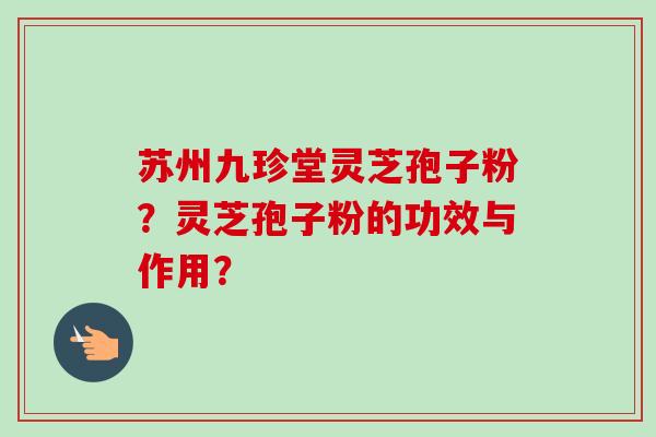 苏州九珍堂灵芝孢子粉?灵芝孢子粉的功效与作用? 苏州九珍堂灵芝孢子粉?灵芝孢子粉的功效与作用?
