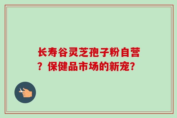 长寿谷灵芝孢子粉自营？保健品市场的新宠？