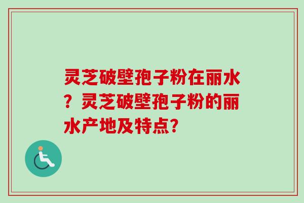 灵芝破壁孢子粉在丽水?灵芝破壁孢子粉的丽水产地及特点? 灵芝破壁孢子粉在丽水?灵芝破壁孢子粉的丽水产地及特点?