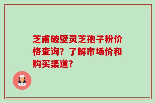 芝甫破壁灵芝孢子粉价格查询？了解市场价和购买渠道？