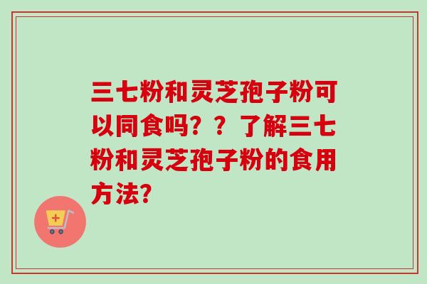 三七粉和灵芝孢子粉可以同食吗？？了解三七粉和灵芝孢子粉的食用方法？