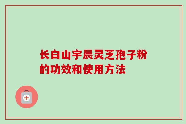 长白山宇晨灵芝孢子粉的功效和使用方法