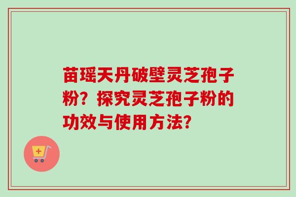 苗瑶天丹破壁灵芝孢子粉?探究灵芝孢子粉的功效与使用方法? 苗瑶天丹破壁灵芝孢子粉?探究灵芝孢子粉的功效与使用方法?