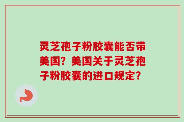灵芝孢子粉胶囊能否带美国?美国关于灵芝孢子粉胶囊的进口规定? 灵芝孢子粉胶囊能否带美国?美国关于灵芝孢子粉胶囊的进口规定?