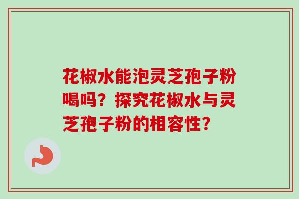 花椒水能泡灵芝孢子粉喝吗?探究花椒水与灵芝孢子粉的相容性? 花椒水能泡灵芝孢子粉喝吗?探究花椒水与灵芝孢子粉的相容性?